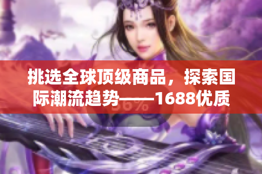 挑选全球顶级商品，探索国际潮流趋势——1688优质进口产品精选