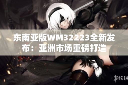 东南亚版WM32223全新发布：亚洲市场重磅打造