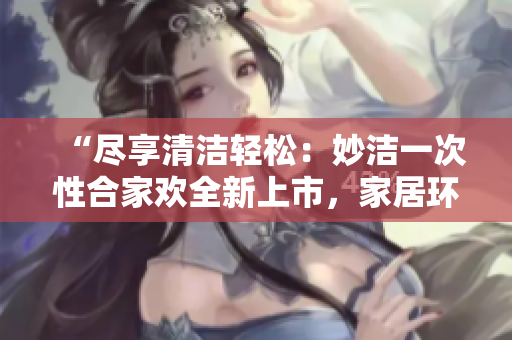 “尽享清洁轻松：妙洁一次性合家欢全新上市，家居环境焕然一新！”