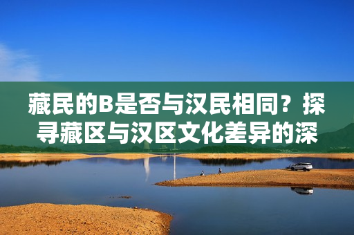 藏民的B是否与汉民相同？探寻藏区与汉区文化差异的深层意义