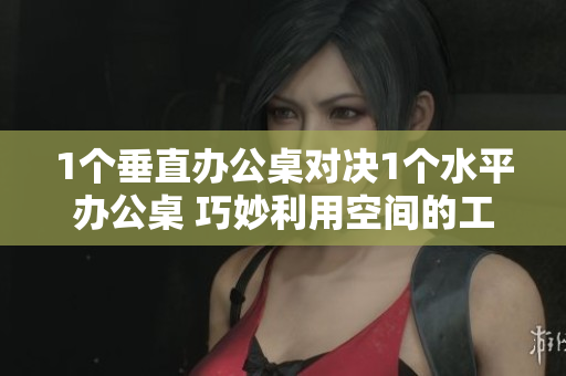 1个垂直办公桌对决1个水平办公桌 巧妙利用空间的工作区挑战