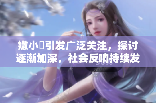 嫩小槡引发广泛关注，探讨逐渐加深，社会反响持续发酵