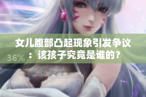 女儿腹部凸起现象引发争议：该孩子究竟是谁的？