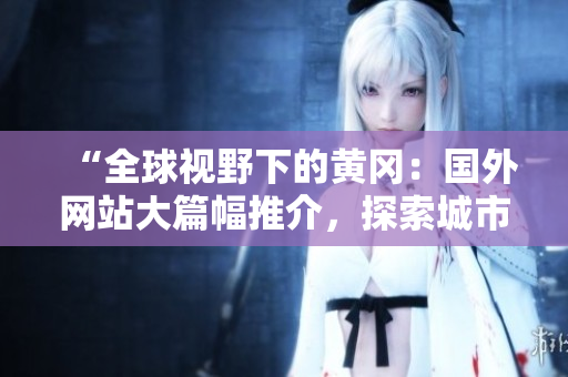 “全球视野下的黄冈：国外网站大篇幅推介，探索城市魅力与发展潜力”