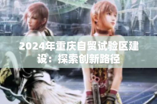 2024年重庆自贸试验区建设：探索创新路径