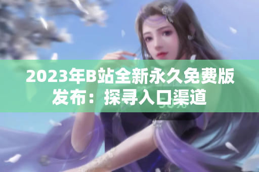 2023年B站全新永久免费版发布：探寻入口渠道