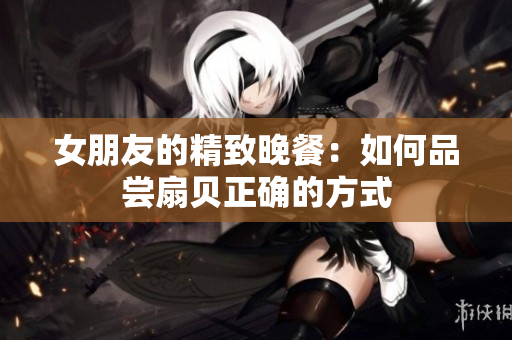 女朋友的精致晚餐：如何品尝扇贝正确的方式
