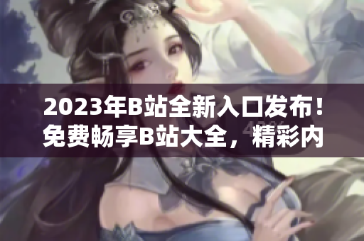 2023年B站全新入口发布！免费畅享B站大全，精彩内容尽在其中
