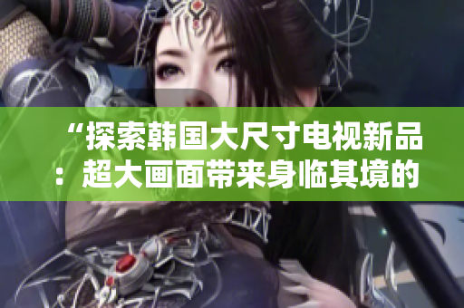 “探索韩国大尺寸电视新品：超大画面带来身临其境的视听体验！”