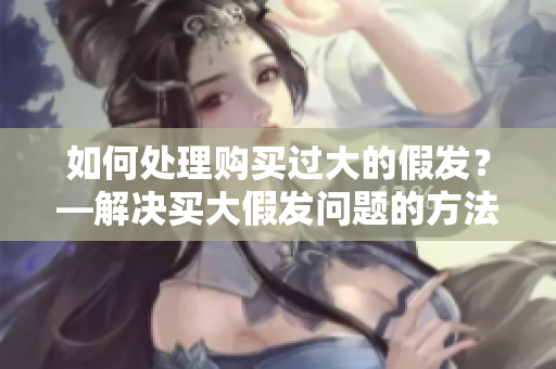 如何处理购买过大的假发？—解决买大假发问题的方法