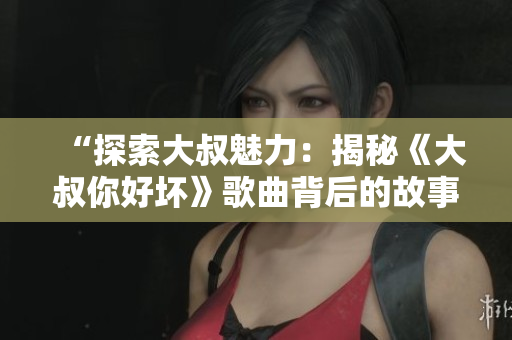 “探索大叔魅力：揭秘《大叔你好坏》歌曲背后的故事”