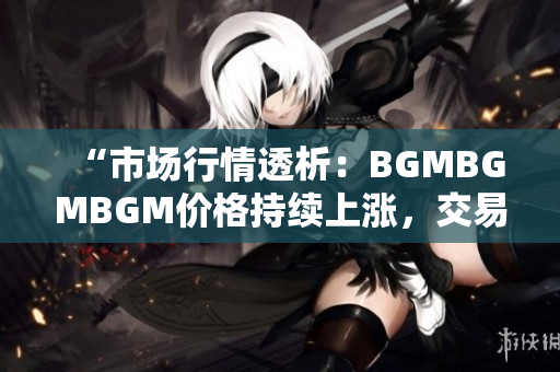 “市场行情透析：BGMBGMBGM价格持续上涨，交易价值凸显”