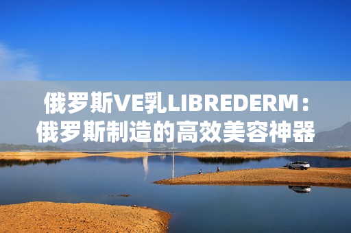 俄罗斯VE乳LIBREDERM：俄罗斯制造的高效美容神器