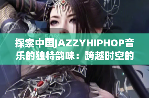 探索中国JAZZYHIPHOP音乐的独特韵味：跨越时空的文化交融