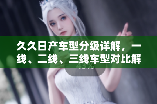 久久日产车型分级详解，一线、二线、三线车型对比解析