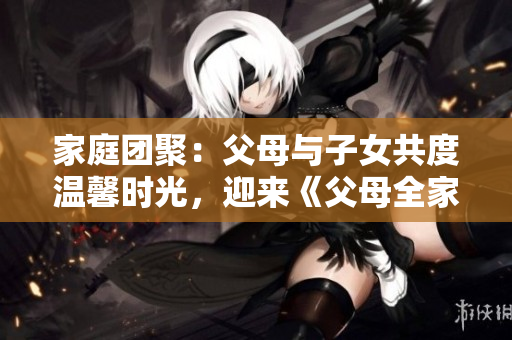 家庭团聚：父母与子女共度温馨时光，迎来《父母全家儿女大联欢》第14集