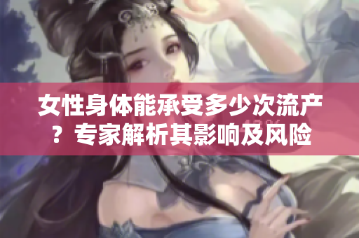 女性身体能承受多少次流产？专家解析其影响及风险