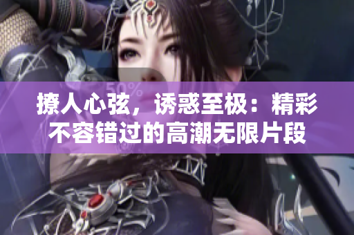 撩人心弦，诱惑至极：精彩不容错过的高潮无限片段