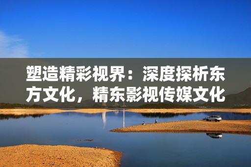 塑造精彩视界：深度探析东方文化，精东影视传媒文化管理公司的引领之路