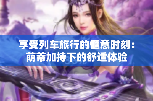 享受列车旅行的惬意时刻：荫蒂加持下的舒适体验