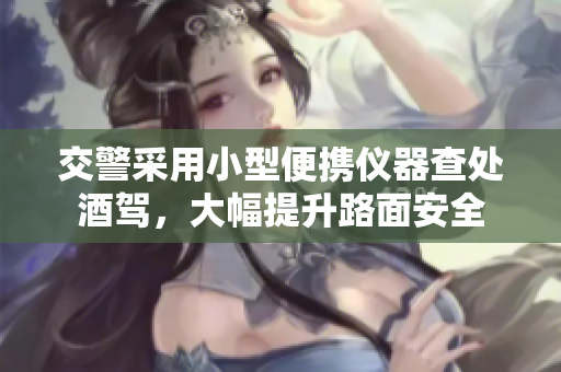 交警采用小型便携仪器查处酒驾，大幅提升路面安全