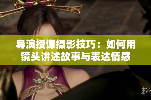 导演授课摄影技巧：如何用镜头讲述故事与表达情感