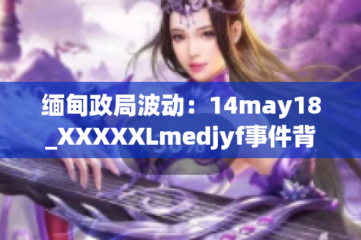 缅甸政局波动：14may18_XXXXXLmedjyf事件背后的关键因素及影响
