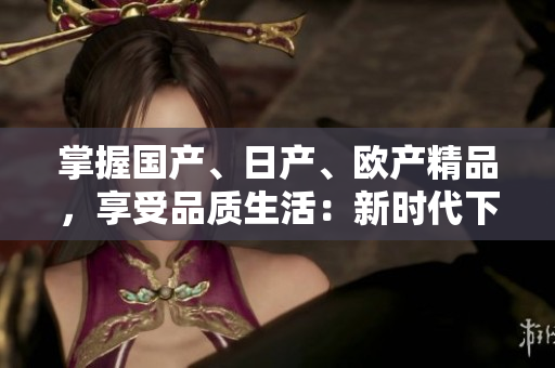 掌握国产、日产、欧产精品，享受品质生活：新时代下的精品使用指南