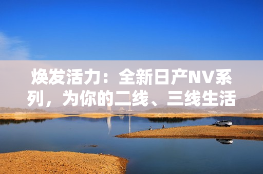 焕发活力：全新日产NV系列，为你的二线、三线生活注入新动力