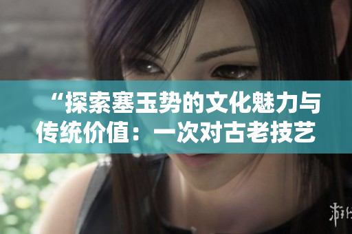 “探索塞玉势的文化魅力与传统价值：一次对古老技艺的深入了解与体验”