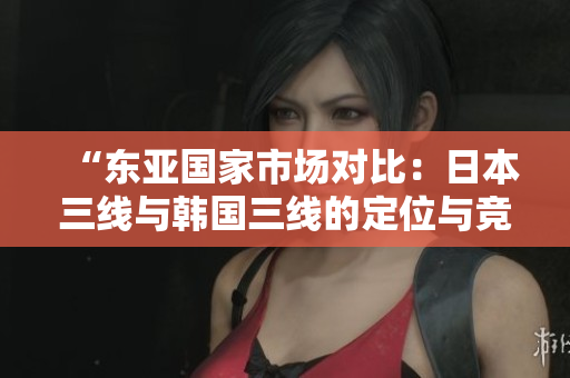 “东亚国家市场对比：日本三线与韩国三线的定位与竞争分析”