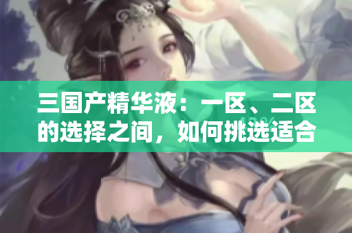 三国产精华液：一区、二区的选择之间，如何挑选适合你的护肤圣品？