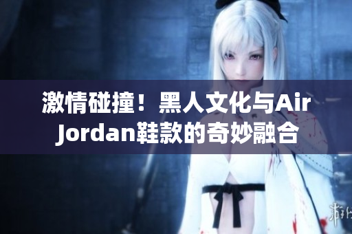 激情碰撞！黑人文化与Air Jordan鞋款的奇妙融合