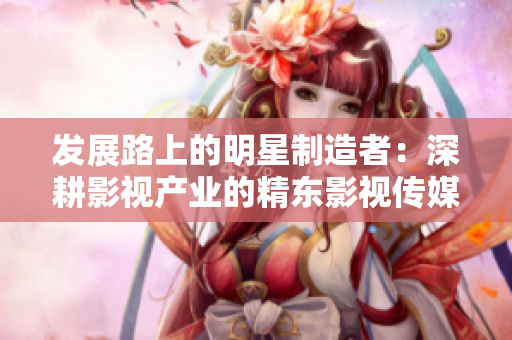 发展路上的明星制造者：深耕影视产业的精东影视传媒文化管理公司