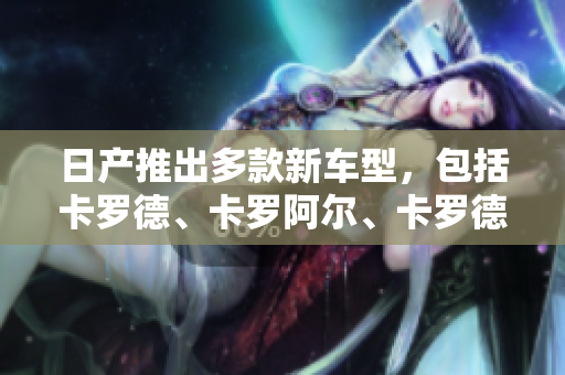 日产推出多款新车型，包括卡罗德、卡罗阿尔、卡罗德斯，各有独特魅力。