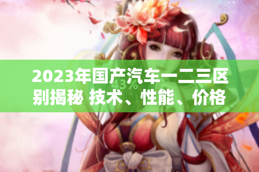 2023年国产汽车一二三区别揭秘 技术、性能、价格全面解析