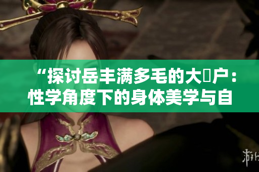 “探讨岳丰满多毛的大隂户：性学角度下的身体美学与自我认知探索”
