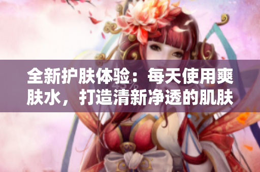 全新护肤体验：每天使用爽肤水，打造清新净透的肌肤状态
