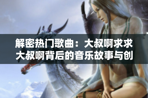 解密热门歌曲：大叔啊求求大叔啊背后的音乐故事与创作灵感
