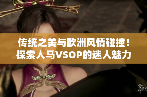 传统之美与欧洲风情碰撞！探索人马VSOP的迷人魅力