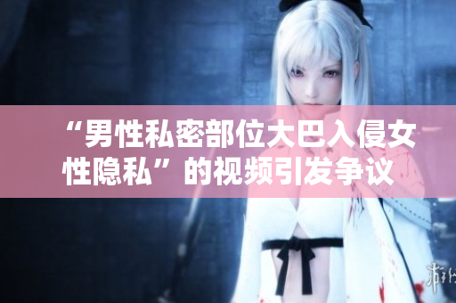 “男性私密部位大巴入侵女性隐私”的视频引发争议