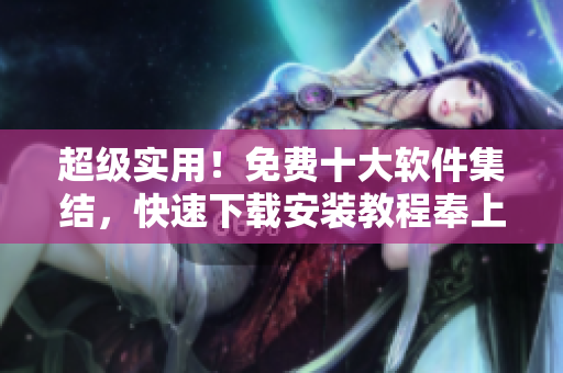 超级实用！免费十大软件集结，快速下载安装教程奉上