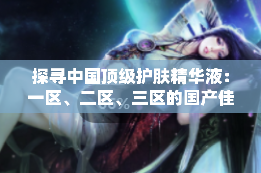 探寻中国顶级护肤精华液：一区、二区、三区的国产佳品盘点