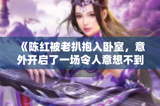 《陈红被老扒抱入卧室，意外开启了一场令人意想不到的奇妙旅程》