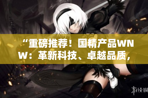 “重磅推荐！国精产品WNW：革新科技、卓越品质，助您实现生活美好！”