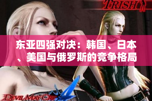 东亚四强对决：韩国、日本、美国与俄罗斯的竞争格局揭秘
