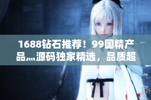 1688钻石推荐！99国精产品灬源码独家精选，品质超赞！