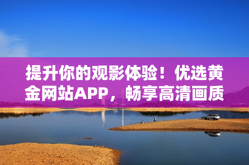 提升你的观影体验！优选黄金网站APP，畅享高清画质视频播放