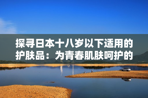 探寻日本十八岁以下适用的护肤品：为青春肌肤呵护的品牌推荐