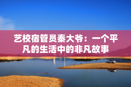 艺校宿管员秦大爷：一个平凡的生活中的非凡故事